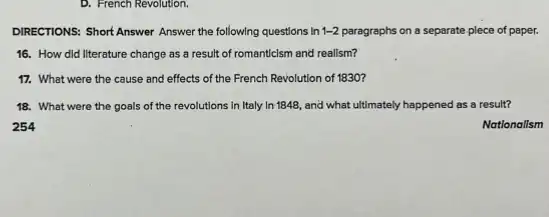 D. French Revolution.
DIRECTIONS: Short Answer Answer the following questions in 1-2 paragraphs on a separate plece of paper.
16. How did literature change as a result of romanticism and realism?
17. What were the cause and effects of the French Revolution of 1830?
18. What were the goals of the revolutions in Italy In 1848,and what ultimately happened as a result?
Nationalism