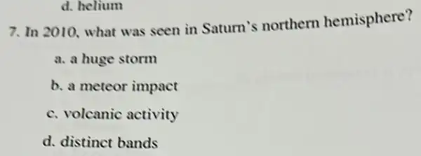 d. helium
7. In 2010, what was seen in Saturn's northern hemisphere?
a. a huge storm
b. a meteor impact
c. volcanic activity
d. distinct bands