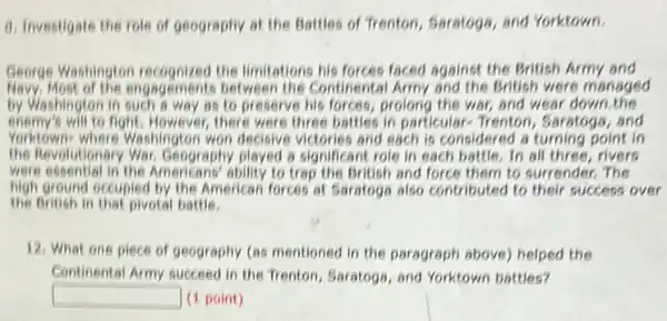 d. Investigate the role of geography at the Battles of Trenton, Saratoga and Yorktown.
George Washington recognized the limitations his forces faced against the British Army and
Mavy, Most of the engagements between the Continental Army and the British were managed
by Washington in such a way as to preserve his forces, prolong the war, and wear down the
enemy's will to fight. However, there were three battles in particulare Trenton, Saratoga, and
Yorktown: where Washington won decisive victories and each is considered a turning point in
the Revolutionary War, Geography played a significant role in each battle. In all three, rivers
were essential in the Americans'ability to trap the British and force them to surrender. The
the British in that pivotal battle.
high ground occupied by the American forces at Saratoga also contributed to their success over
12. What one piece of geography (as mentioned in the paragraph above)helped the
Continental Army succeed in the Trenton, Saratogs, and Yorktown battles?
square  (1 point)