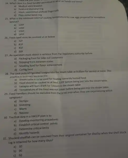 d) Place the dish unger a
24. Which item is a food handler permitted to wear on hands and arms?
a) Medical alert bracelet
b) Gold and dlamond ring
c) Short, unpolished artificial fingernails
d) Plain metal band ring
25. What is the minimum internal cooking temperature for raw eggs prepared for immediate
service?
a) 135F
b) 145F
c) 155F
d) 165F
26. Fresh beef must be received at or below
a) 32F
b) 41F
c) 45F
d) 50F
27. An operation must obtain a variance from the regulatory authority before
a) Packaging food for take-out customers
b) Shipping from between states
c) Smoking food for flavor enhancement
d) Curing food
28. The cook puts refrigerated lasagna into the steam table at 9:00am for service at noon.This
practice is incorrect because the
a) Steam table is to be used for holding correctly heated food
b) Food should be cooked to at least 120F before being put Into the steam table
c) Lasagna will burn If left for 3 hours in the steam table
d) Temperature of the food was not taken before being put into the steam table
29. Food handlers should be excluded from the prep area when they are experiencing which
symptom?
a) Vertigo
b) Vomiting
c) Warts
d) Nausea
30. The first step in a HACCP plan is to
a) Develop monitoring procedures
b) Establish critical control points
c) Determine critical limits
d) Identify hazards
31. Shucked shellfish can be removed from their original container for display when the she'll stock
tag is retained for how many days?
a)30
b) 90
c)60