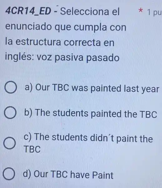 d) Our TBC have Paint
4CR14 ED - Selecciona el
enunciado que cumpla con
la estructura correcta en
inglés: voz pasiva pasado
a) Our TBC was painted last year
b) The students painted the TBC
c) The students didn t paint the
TBC
1 pu