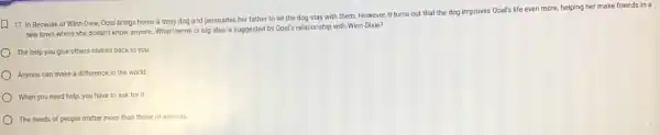 D
17. In Because of Winn-Dixie, Opal brings home a stray dog and persuades her father to let the dog stay with them. However, it turns out that the dog improves Opal's life even more, helping her make friends in a
new town where she doesn't know anyone. What theme or big idea is suggested by Opal's relationship with Winn-Dixie?
The help you give others comes back to you
Anyone can make a difference in the world
) When you need help, you have to ask for it.
The needs of people matter more than those of animals.