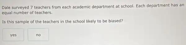 Dale surveyed 7 teachers from each academic department at school. Each department has an
equal number of teachers.
Is this sample of the teachers in the school likely to be biased?
yes
no