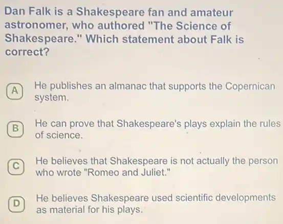 Dan Falk is a Shakespeare fan and amateur
astronomer,who authored "The Science of
Shakespeare." Which statement about Falk is
correct?
A
He publishes an almanac that supports the Copernican
system.
B
He can prove that Shakespeare's plays explain the rules
B
of science.
C
who wrote "Romeo and Juliet."
He believes that Shakespeare is not actually the person
D
as material for his plays.
(D)
He believes Shakespeare used scientific developments