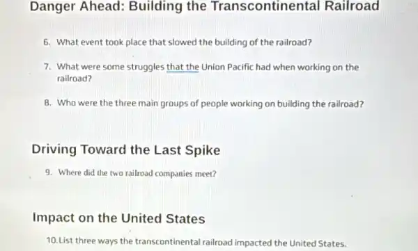 Danger Ahead:Building the Transcontinental Railroad
6. What event took place that slowed the building of the railroad?
7. What were some struggles that the Union Pacific had when working on the
railroad?
8. Who were the three main groups of people working on building the railroad?
Driving Toward the Last Spike
9. Where did the two railroad companies meet?
Impact on the United States
10.List three ways the transcontinental railroad impacted the United States.