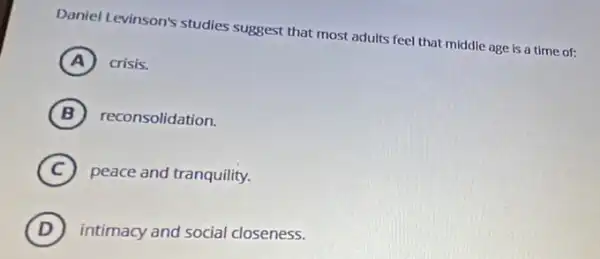 Daniel Levinson's studies suggest that most adults feel that middle age is a time of:
A ) ) crisis.
B reconsolidation.
C peace and tranquility.
D intimacy and social closeness.