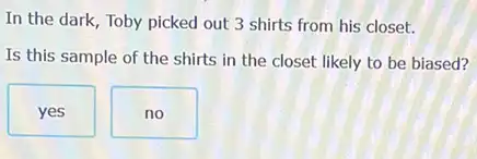 In the dark, Toby picked out 3 shirts from his closet.
Is this sample of the shirts in the closet likely to be biased?
yes
no