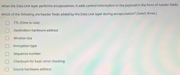 When the Data Link layer performs encapsulation, it adds control information to the payload in the form of header flelds.
Which of the following are header fields added by the Data Link layer during encapsulation? (Select three.)
TTL (Time to Live)
Destination hardware address
Window size
Encryption type
Sequence number
Checksum for basic error checking
Source hardware address