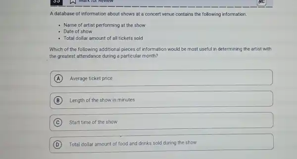 A database of information about shows at a concert venue contains the following information.
- Name of artist performing at the show
Date of show
Total dollar amount of all tickets sold
Which of the following additional pieces of information would be most useful in determining the artist with
the greatest attendance during a particular month?
A Average ticket price
B Length of the show in minutes
C Start time of the show
D Total dollar amount of food and drinks sold during the show