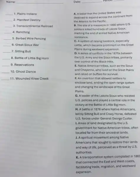 Date: __ period. __
Name:
__ 1. Plains Indians
__ 2. Manifest Destiny
__ 3. Transcontinental Railroad
__ 4. Ranching
__ 5. Barbed Wire Fencing
__ 6. Great Sioux War
__ 7. Sitting Bull
__ 8. Battle of Little Big Horn
__ 9. Reservations
__ 10. Ghost Dance
__ 11. Wounded Knee Creek
A. A belief that the United States was
destined to expand across the continent from
the Atlantic to the PacifiC.
B. The site of a massacre in 1890 where U.S.
soldiers killed hundreds of Lakota Sioux,
marking the end of armed Native American
resistance.
C. A system of raising livestock, especially
cattle, which became prominent on the Great
Plains during westward expansion.
D. A series of conflicts in the 1870s between
the U.S. Army and the Sioux tribes, primarily
over control of the Black Hills.
E. Native American tribes such as the Sioux
and Cheyenne, who lived on the Great Plains
and relied on buffalo for survival.
F. An invention that allowed settlers to
enclose land, ending the open-range system
and changing the landscape of the Great
Plains.
G. A leader of the Lakota Sioux who resisted
U.S. policies and played a central role in the
victory at the Battle of Little Big Horn.
H. A battle in 1876 where Native Americans,
led by Sitting Bull and Crazy Horse, defeated
U.S. forces under General George Custer.
1. Areas of land designated by the U.S.
government for Native American tribes, often
located far from their ancestral lands.
J. A spiritual movement among Native
Americans that sought to restore their lands
and way of life perceived as a threat by U.S.
authorities.
K. A transportation system completed in 186