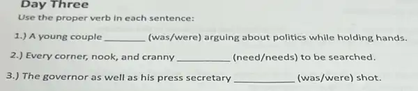 Day Three
Use the proper verb in each sentence:
1.) A young couple __ (was/were) arguing about politics while holding hands.
2.) Every corner, nook, and cranny __ (need/needs) to be searched.
3.) The governor as well as his press secretary __ (was/were) shot.