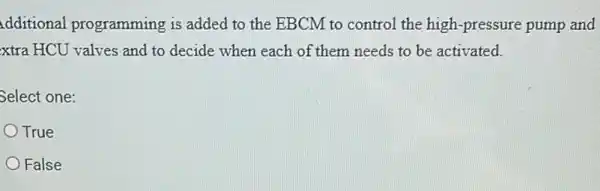 dditional programming is added to the EBCM to control the high-pressure pump and
xtra HCU valves and to decide when each of them needs to be activated.
Select one:
True
False