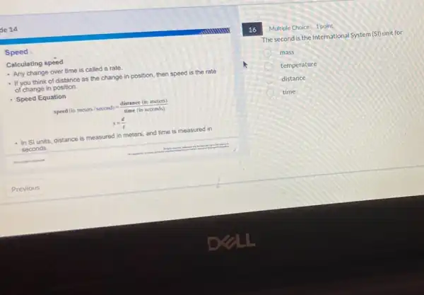de 14
Speed
Calculating speed
- Any change over time is called a rate.
- If you think of distance as the change in position, then speed is the rate
of change in position.
Speed Equation
speed(in meters/second)=(distance(in meters))/(time(in seconds))
s=(d)/(t)
In Sl units, distance is measured in meters.and time is measured in
seconds.
16
Multiple Choice 1 point
The second is the International System (S)) unit for
mass
temperature
distance
time