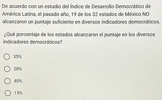 De acuerdo con un estudio del Indice de Desarrollo Democrático de
América Latina, el pasado año, 19 de los 32 estados de México NO
alcanzaron un puntaje suficiente en diversos indicadores democráticos.
¿Qué porcentaje de los estados alcanzaron el puntaje en los diversos
indicadores democráticos?
35% 
28% 
40% 
15%