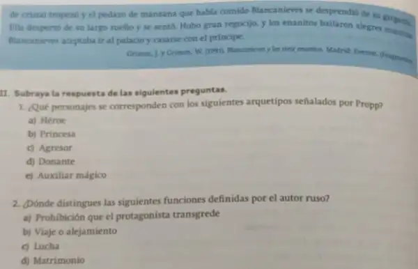 de cristal tropezb y el pedazo de manzana que habla comido Blancanieves se desprendió de su
Ella desperto de su largo sueho y se sent6. Hubo gran regocijo.y los enanitos bailaron alegres argam
Blancanieves aceptaba ir al palacio y casarse con el principe.
Grimm. J.y Grimm, W siete monitos. Madrid: Everent (Pragmentes
II. Subraya la respuesta delas sigulentes preguntas.
1. Qué personajes se corresponden con los siguientes arquetipos señalados por Propp?
a) Héroe
b) Princesa
c) Agresor
d) Donante
e) Auxiliar mágico
2. Dónde distingues las siguientes funciones definidas por el autor ruso?
a) Prohibición que el protagonista transgrede
b) Viaje o alejamiento
c) Lucha
d) Matrimonio