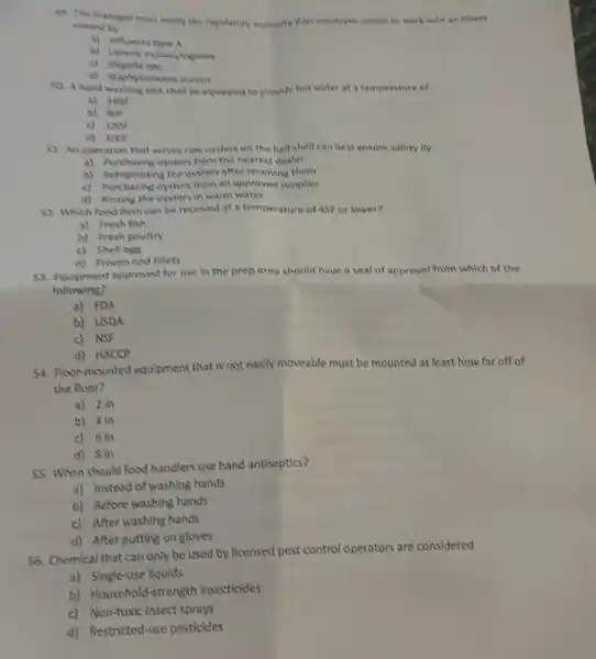 de The manager munt motify the regulatory authority It are employee comes to work with an illness
coused by
a) Influenza hye A
c) Shigella spa
So Ahand washing sink shall be equipped to provale hot water at a temperature of
a) 1651
b) Wh
c) 1201
d) 1001
S1. An operation that senves raw oysters on the half shell can best ensure safety by
a) Aurthasing oysters from the nearest dealer
after receiving them
c) Aurchasing oysters from an approved supplier
d) Rinsing the oysters in warm water
S2. Which food them can be received at a temperature of 45F or lower?
a) Fresh fish
b) Fresh poultry
c) Shellegs
d) Prosen cod fillets
53. Equipment approved for use in the prep area should have a seal of approval from which of the
following?
a) FDA
b) USDA
c) NSF
d) HACCP
54. Floor-mounted equipment that is not easily moveable must be mounted at least how far off of
the floor?
a) 2in
b) 4in
c) 6in
d) Sin
55. When should food handlers use hand antiseptics?
a) Instead of washing hands
b) Before washing hands
c) After washing hands
d) After putting on gloves
56. Chemical that can only be used by licensed pest control operators are considered
a) Single-use liquids
b) Household-strength insecticides
c) Non-toxic Insect sprays
d) Restricted-use pesticides