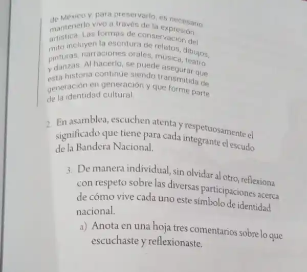 de Mexico y, para preservario, es necesario
artistical losformas deconservacion del
mantenerlos formas de conservaciosion
mito incluyen la escritura de relatoron del
pinturas, narraciones orales, música dibujos
esta historia continue-siendo transmitted de da historia continue siendo transmitidaue
generacion en generación y que forme parte
de la identidad cultural.
2 En asamblea, escuchen atenta y respetuosamente el
significado que tiene para cada integrante el escudo
de la Bandera Nacional.
3. De manera individual sin olvidar al otro reflexiona
con respeto sobre las diversas participacione acerca
de cómo vive cada uno este símbolo de identidad
nacional.
a) Anota en una hoja tres comentarios sobre lo que
escuchaste y reflexionaste.