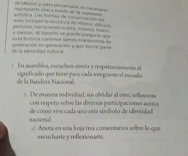 de Mexico y, para traveriorio, es necesario
mantenerlo vivo a traves de la expresion
artistica. Las formas de conservación del
mito incluyen la escritura de relatos, dibujos.
pinturas, narraciones orales música, teatro
y danzas. Al hacerlo se puede asegurar que
esta historia continue siendo transmitida de
generación en generación y que forme parte
de la identidad cultural
2. En asamblea, escuchen atenta y respetuosamente cl
significado que tiene para cada integrante el escudo
de la Bandera Nacional.
3. De manera individual sin olvidar al otro reflexiona
con respeto sobre las diversas participaciones acerca
de cómo vive cada uno este símbolo de identidad
nacional.
a) Anota en una hoja tres comentarios sobre lo que
escuchaste y reflexionaste.