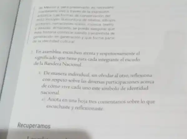 de México y, para preservario es necesario
mantenerlo vivo a través de la expresión
artistica. Las formas de conservación del
mito incluyen la escriture de relatos, dibujos,
pinturas, narraciones orales, musica, teatro
y danzas. Al hacerlo se puede asegurar que
esta historia continue siendo transmitida de
generación en generación y que forme parte
de la identidad cultural
2. En asamblea, escuchen atenta y respetuosamente el
significado que tiene para cada integrante el escudo
de la Bandera Nacional
3. De manera individual, sin olvidar al otro, reflexiona
con respeto sobre las diversas participaciones acerca
de cómo vive cada uno este simbolo de identidad
nacional.
a) Anota en una hoja tres comentarios sobre lo que
escuchaste y reflexionaste.