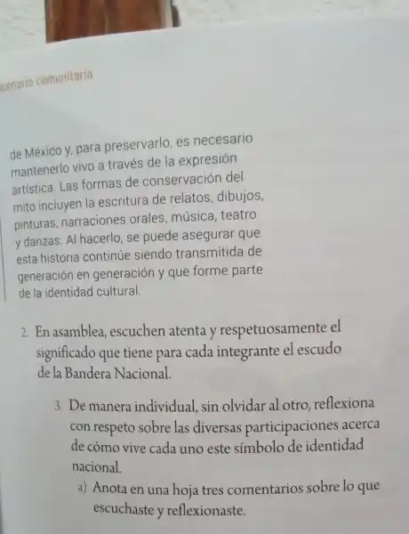 de México y, para preservarlo, es necesario
mantenerlo vivo a través de la expresión
artística. Las formas de conservación del
mito incluyen la escritura de relatos, dibujos,
pinturas narraciones orales, música teatro
y danzas. Al hacerlo, se puede asegurar que
esta historia continúe siendo transmitida de
generación en generación y que forme parte
de la identidad cultural.
2. En asamblea escuchen atenta y respetuosamente el
significado que tiene para cada integrante el escudo
de la Bandera Nacional.
3. De manera individual, sin olvidar al otro reflexiona
con respeto sobre las diversas participaciones acerca
de cómo vive cada uno este simbolo de identidad
nacional.
a) Anota en una hoja tres comentarios sobre lo que
escuchaste y reflexionaste.