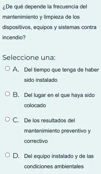 ¿De qué depende la frecuencia del
mantenimiento y limpieza de los
dispositivos , equipos y sistemas contra
incendio?
Seleccione una:
) A. Del tiempo que tenga de haber
sido instalado
B. Del lugar en el que haya sido
colocado
C. Delos resultados del
mantenimiento preventivo y
correctivo
D. Del equipo instalado y de las
condiciones ambientales