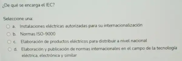 ¿De qué se encarga el IEC?
Seleccione una:
a. Instalaciones eléctricas autorizadas para su internacionalización
b. Normas ISO-9000
c. Elaboración de productos eléctricos para distribuir a nivel nacional
d. Elaboración y publicación de normas internacionales en el campo de la tecnología
eléctrica, electrónica y similar