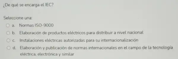 ¿De qué se encarga el IEC?
Seleccione una:
a. Normas ISO-9000
b. Elaboración de productos eléctricos para distribuir a nivel nacional
c. Instalaciones eléctricas autorizadas para su internacionalización
d. Elaboración y publicación de normas internacionales en el campo de la tecnología
eléctrica, electrónica y similar