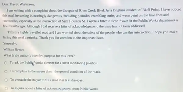 Dear Mayor Westerson,
I am writing with a complaint about the disrepair of River Creek Blvd.As a longtime resident of Bluff Point, I have noticed
this road becoming increasingly dangerous, including potholes,crumbling curbs, and wom paint on the lane lines and
crosswalks, especially at the intersection of Sam Houston St. I wrote a letter to Scott Swain in the Public Works department a
few months ago. Although I did receive a letter of acknowledgement, the issue has not been addressed.
This is a highly travelled road and I am worried about the safety of the people who use this intersection I hope you make
fixing this road a priority. Thank you for attention to this important issue.
Sincerely,
William Breton
What is the author's intended purpose for this letter?
To ask the Publis Works director for a street monitoring position.
To complain to the mayor about the general condition of the roads.
To persuade the mayor to fix a road that is in disrepair.
To inquire about a letter of acknowledgement from Public Works.