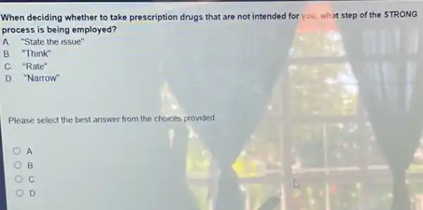 When deciding whether to take prescription drugs that are not intended for you, what step of the STRONG
process is being employed?
A. "State the issue"
B. "Think"
C. "Rate"
D. "Narrow"
Please select the best answer from the choices provided
A
B
C
D