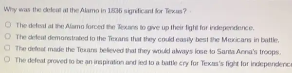 Why was the defeat at the Alamo in 1836 significant for Texas?
The defeat at the Alamo forced the Texans to give up their light for independence.
The defeat demonstrated to the Texans that they could easily best the Mexicans in battle.
The defeat made the Texans believed that they would always lose to Santa Anna's troops.
The defeat proved to be an inspiration and led to a battle cry for Texas's fight for independenc