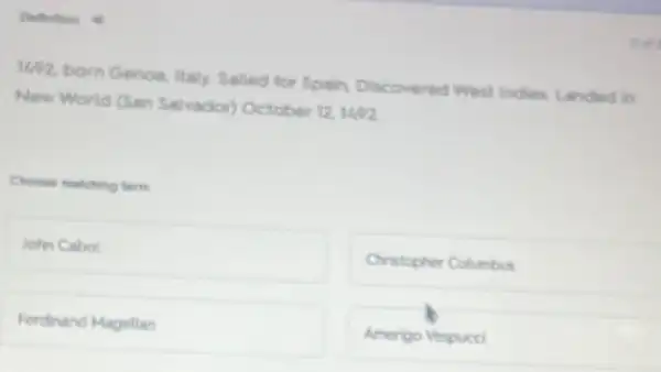 Defection o
WP2, born Genoa, itally Salled for Spain, Discovered West Indies. Landed in
New World (San Salvador)October 12 1492
Choose matching term
John Cabol
Cristopher Columbus
Ferdinand Magellan
Amerigo Vespucci