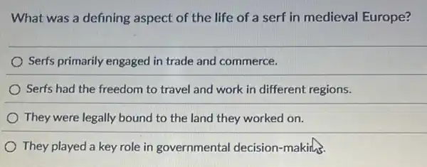 What was a defining aspect of the life of a serf in medieval Europe?
Serfs primarily engaged in trade and commerce.
Serfs had the freedom to travel and work in different regions.
) They were legally bound to the land they worked on.
They played a key role in governmental decision-making