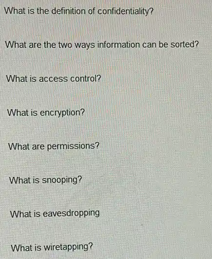 What is the definition of confidentiality?
What are the two ways information can be sorted?
What is access control?
What is encryption?
What are permissions?
What is snooping?
What is eavesdropping
What is wiretapping?