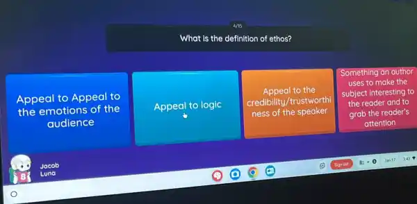 What is the definition of ethos?
Appeal to Appeal to
the emotions of the
audience
Appeal to logic
Appeal to the
credibility/trustworthi
ness of the speaker
Something an author
uses to make the
subject interesting to
the reader and to
grab the reader's