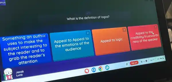 What is the definition of logos?
Something an author
uses to make the
subject interesting to
the reader and to
grab the reader's
square 
2
Appeal Appeal to
the emotions of the
3
Appeal to logic
Appeal to the
credibility/trustworth
ness of the speaker