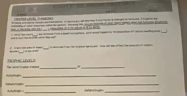 DEFPERIENEL THINKING
All biotic and abiotic factors are interrelated. In nature you will find that if one factor is changed or removed . It Impacts the
avalability of other resources within the system. knowing this, give an example of what might happen given the following shuations.
Alse, in the press with the 2 place either an A for ablotic or Bitor biotic
1 Allof thecoct __
) are removed from a desertecosystem, what would happen to the population of cactus dwelling birds
j
and in turn the animals which they eat?
2. A ten mile area of trees ( (square )
is removed from the tropical rainforest. How will this affect the amount of carbon
thoxidel I'm the area?
TROPHICLEVELS!
The word trophic means __ ar
__
Heterctraph=underline ( )
Autotroph=underline ( ) Heterotroph=underline ( )
