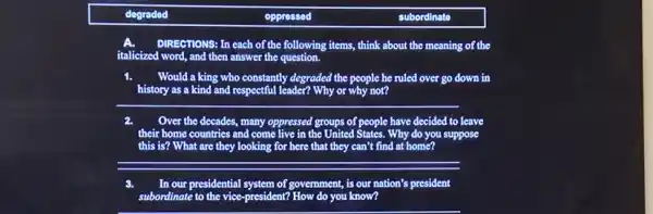 degraded	oppressed	subordinate
DIRECTIONS: In each of the following items, think about the meaning of the
italicized word, and then answer the question.
Would a king who constantly degraded the people he ruled over go down in
__
Over the decades, many oppressed groups of people have decided to
their home countries and come live in the United States. Why do you
this is? What are they looking for here that they can't find at home?
suppose
__
In our presidential system of government, is our nation's president
subordinate to the vice -president? How do you know?
__