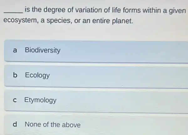 __ is the degree of variation of life forms within a given
ecosystem, a species or an entire planet.
a Biodiversity
b Ecology
c Etymology
d None of the above