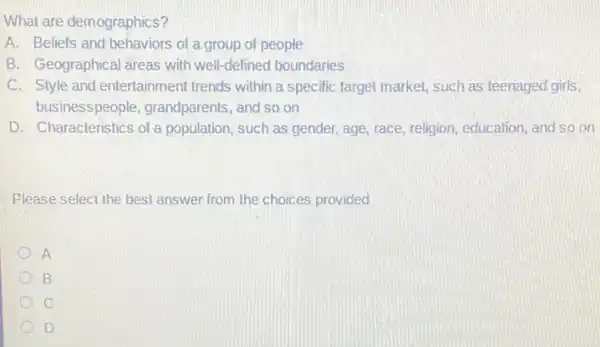 What are demographics?
A. Beliefs and behaviors of a group of people
B. Geographical areas with well-defined boundaries
C. Style and entertainment trends within a specific target market, such as teenaged girls,
businesspeople grandparents, and so on
D. Characteristics of a population, such as gender,age, race, religion, education and so on
Please select the best answer from the choices provided
A
B
C
D