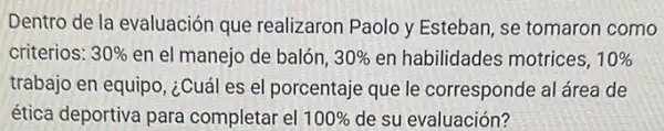 Dentro de la evaluación que realizaron Paolo y Esteban, se tomaron como
criterios: 30%  en el manejo de balón, 30%  en habilidades motrices, 10% 
trabajo en equipo, ¿Cuá es el porcentaje que le corresponde al área de
ética deportiva para completar el 100%  de su evaluación?