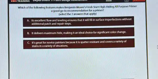 Department from budgetbee
Which of the following features makes BenJamin Moore's Fresh Start High-Hiding All Purpose Primer
a good go-to recommendation for a primer?
(select the 2 answers that apply)
A. Itsexcellent flow and leveling ensures that it will fill in surface imperfections without
additional patch and repair steps.
B. It delivers maximum hide, making it an Ideal choice for significant color change.
C. It's great for novice painters because It is spatter resistant and covers a variety of
stains in a varlety of situations.