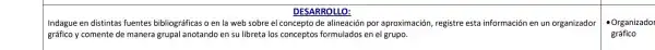 DESARROLLO:
Indague en distintas fuentes bibliográficas o en la web sobre el concepto de alineación por aproximación, registre esta información en un organizador
gráfico y comente de manera grupal anotando en su libreta los conceptos formulados er el grupo.
- Organizador
gráfico