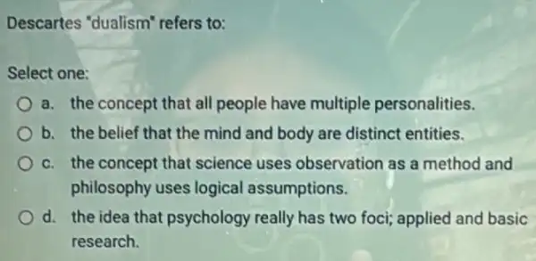 Descartes "dualism"refers to:
Select one:
a. the concept that all people have multiple personalities.
b. the belief that the mind and body are distinct entities.
c. the concept that science uses observation as a method and
philosophy uses logical assumptions.
d. the idea that psychology really has two foci; applied and basic
research.