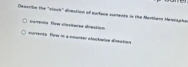 Describe the "clock "direction of surface currents in the Northern Hemisphe
currents flow clockwise direction
currents flow in a counter clockwise direction