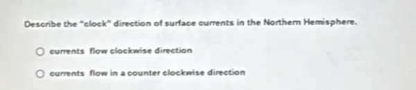 Describe the "clock"direction of surface currents in the Northem Hemisphere.
currents flow clockwise direction
currents flow in a counter clockwise direction