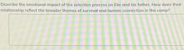 Describe the emotional impact of the selection process on Elie and his father. How does their
relationship reflect the broader themes of survival and human connection in the camp?
square