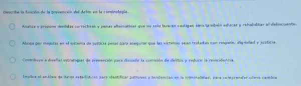 Describe la función de la prevención del delito en la criminologia.
Analiza y propone medidas correctivas y penas alternativas que no solo buscan castigar, sino también educar y rehabilitar al delincuente.
Aboga por mejoras en el sistema de justicia a penal para asegurar que las victimas sean tratadas con respeto, dignidad y justicia.
Contribuye a diseñar estrategias de prevención para disuadir la comisión de delitos os y reducir la reincidencia.
Implica el análisis de datos estadisticos para identificar patrones y tendencias en la criminalidad, para comprender cómo cambia