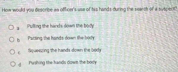 How would you describe an officer's use of his hands during the search of a suspect?
in Pulling the hands down the body
b Patting the hands down the body
c Squeezing the hands down the body
d Pushing the hands down the body