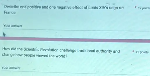 Describe oné positive and one negative effect of Louis XIV's reign on
France.
Your answer
How did the Scientific Revolution challenge traditional authority and
change how people viewed the world?
Your answer
12 point
12 points