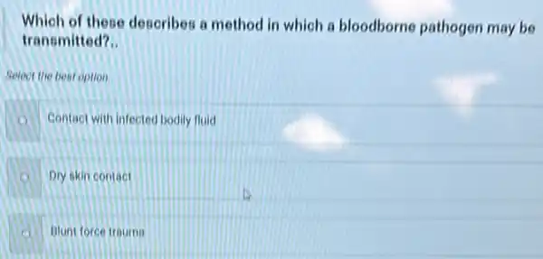 Which of these describes a method in which a bloodborne pathogen may be
transmitted? __
Select the best option.
Contact with infected bodily fluid
Dry skin contact
A Blunt force trauma